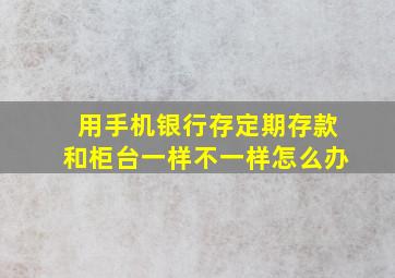 用手机银行存定期存款和柜台一样不一样怎么办