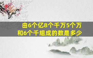 由6个亿8个千万5个万和6个千组成的数是多少