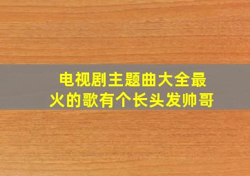 电视剧主题曲大全最火的歌有个长头发帅哥