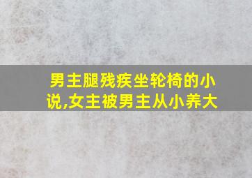 男主腿残疾坐轮椅的小说,女主被男主从小养大