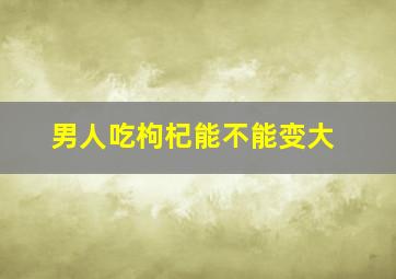 男人吃枸杞能不能变大