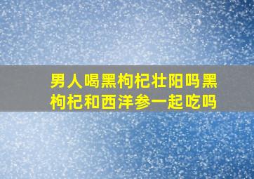 男人喝黑枸杞壮阳吗黑枸杞和西洋参一起吃吗