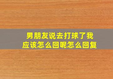 男朋友说去打球了我应该怎么回呢怎么回复