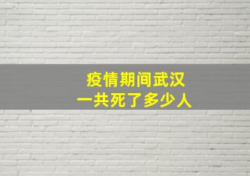 疫情期间武汉一共死了多少人