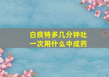 白痰特多几分钟吐一次用什么中成药