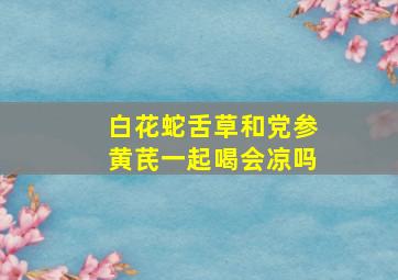 白花蛇舌草和党参黄芪一起喝会凉吗