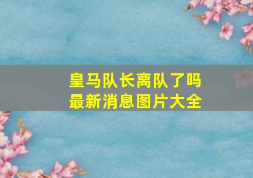 皇马队长离队了吗最新消息图片大全