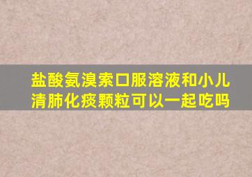 盐酸氨溴索口服溶液和小儿清肺化痰颗粒可以一起吃吗