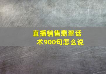 直播销售翡翠话术900句怎么说