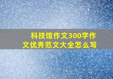 科技馆作文300字作文优秀范文大全怎么写