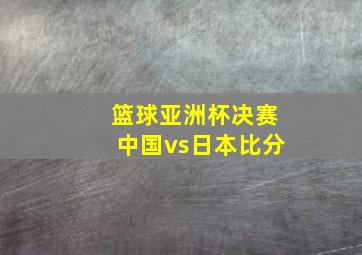 篮球亚洲杯决赛中国vs日本比分