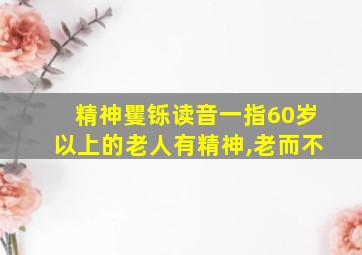 精神矍铄读音一指60岁以上的老人有精神,老而不