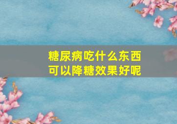 糖尿病吃什么东西可以降糖效果好呢