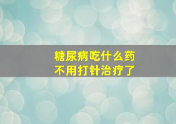 糖尿病吃什么药不用打针治疗了