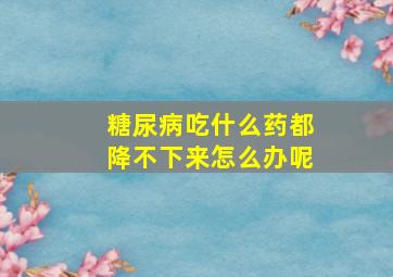 糖尿病吃什么药都降不下来怎么办呢