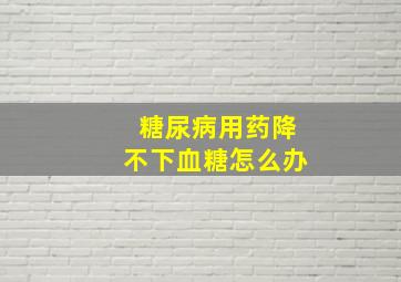 糖尿病用药降不下血糖怎么办