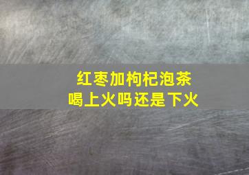 红枣加枸杞泡茶喝上火吗还是下火