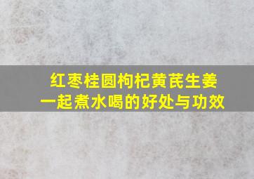 红枣桂圆枸杞黄芪生姜一起煮水喝的好处与功效