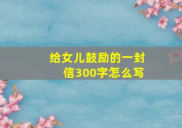 给女儿鼓励的一封信300字怎么写