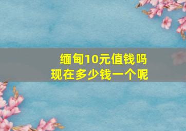 缅甸10元值钱吗现在多少钱一个呢