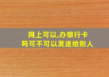 网上可以,办银行卡吗可不可以发送给别人