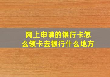 网上申请的银行卡怎么领卡去银行什么地方