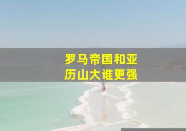 罗马帝国和亚历山大谁更强