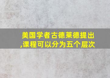 美国学者古德莱德提出,课程可以分为五个层次