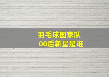 羽毛球国家队00后新星是谁