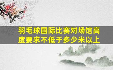 羽毛球国际比赛对场馆高度要求不低于多少米以上