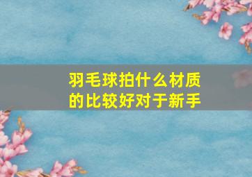 羽毛球拍什么材质的比较好对于新手