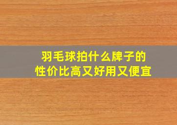 羽毛球拍什么牌子的性价比高又好用又便宜