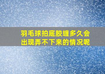 羽毛球拍底胶缠多久会出现弄不下来的情况呢