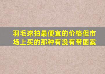 羽毛球拍最便宜的价格但市场上买的那种有没有带图案