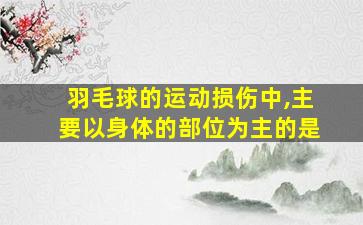 羽毛球的运动损伤中,主要以身体的部位为主的是