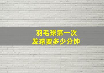 羽毛球第一次发球要多少分钟