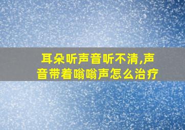 耳朵听声音听不清,声音带着嗡嗡声怎么治疗