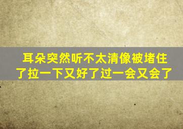 耳朵突然听不太清像被堵住了拉一下又好了过一会又会了