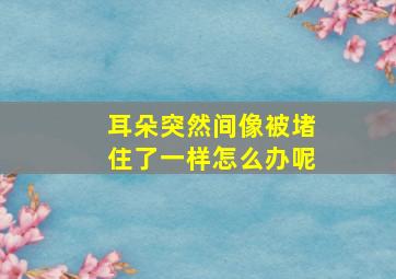 耳朵突然间像被堵住了一样怎么办呢