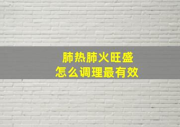 肺热肺火旺盛怎么调理最有效