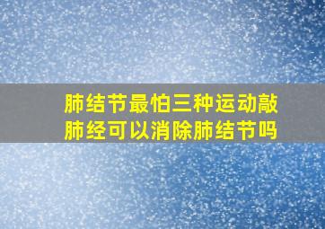 肺结节最怕三种运动敲肺经可以消除肺结节吗