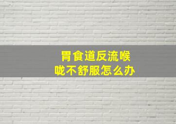 胃食道反流喉咙不舒服怎么办