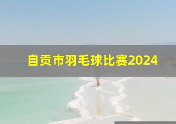 自贡市羽毛球比赛2024