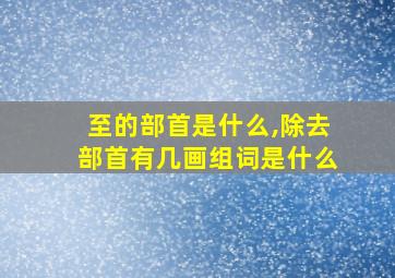 至的部首是什么,除去部首有几画组词是什么