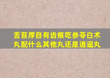 舌苔厚自有齿痕吃参苓白术丸配什么其他丸还是逍遥丸