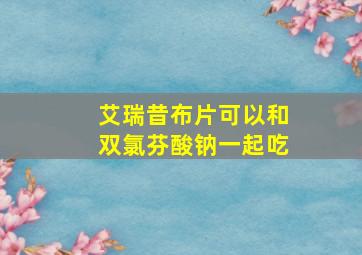 艾瑞昔布片可以和双氯芬酸钠一起吃