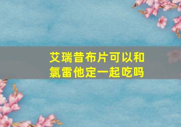 艾瑞昔布片可以和氯雷他定一起吃吗