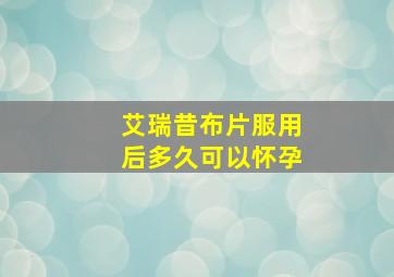 艾瑞昔布片服用后多久可以怀孕