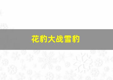 花豹大战雪豹