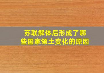 苏联解体后形成了哪些国家领土变化的原因